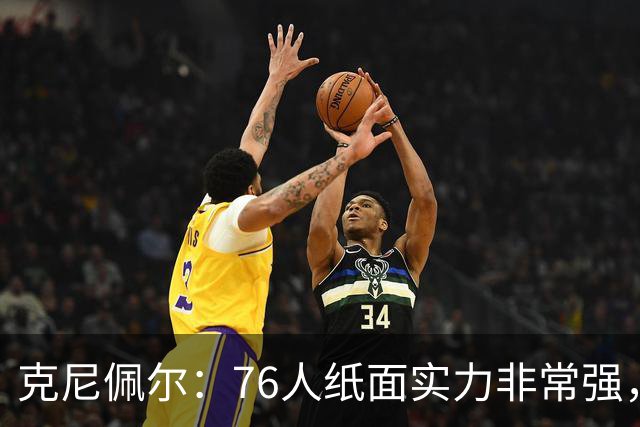 克尼佩尔：76人纸面实力非常强，真有能力打得很出色