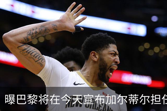曝巴黎将在今天宣布加尔蒂尔担任主帅 签约2年