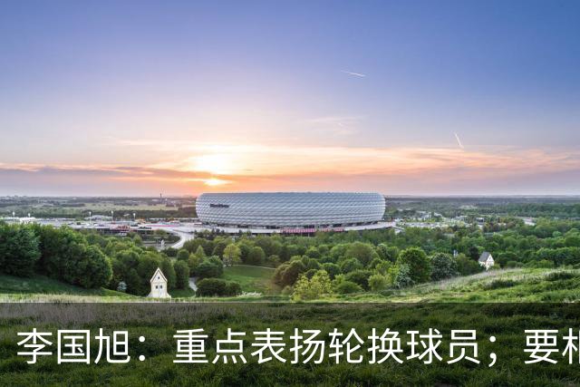 李国旭：重点表扬轮换球员；要相信梭鱼湾，大连队不掉链子